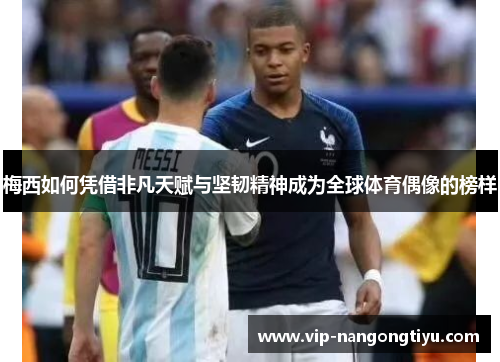 梅西如何凭借非凡天赋与坚韧精神成为全球体育偶像的榜样