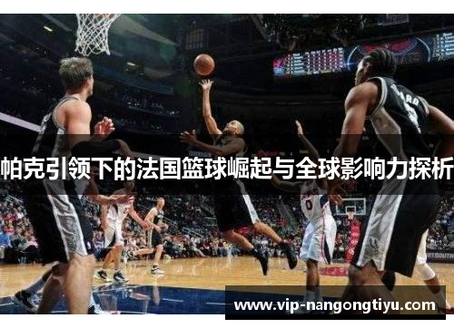 帕克引领下的法国篮球崛起与全球影响力探析