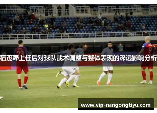 宿茂臻上任后对球队战术调整与整体表现的深远影响分析