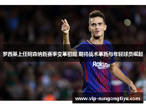 罗西基上任阿森纳新赛季变革初现 期待战术革新与年轻球员崛起