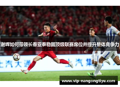 谢晖如何带领长春亚泰稳固顶级联赛席位并提升整体竞争力