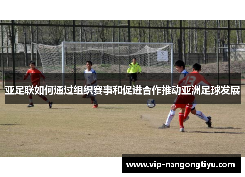 亚足联如何通过组织赛事和促进合作推动亚洲足球发展