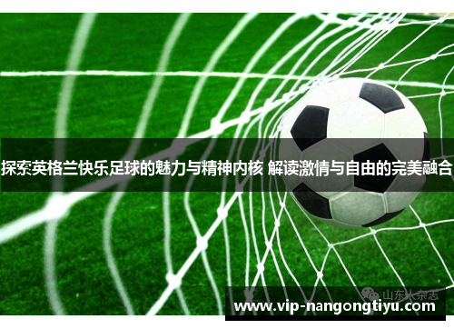 探索英格兰快乐足球的魅力与精神内核 解读激情与自由的完美融合